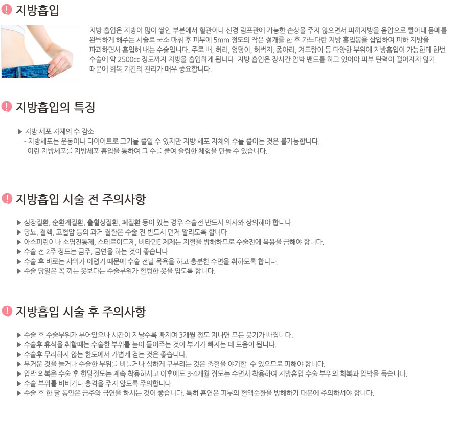 지방 흡입은 지방이 많이 쌓인 부분에서 혈관이나 신경 림프관에 가능한 손상을 주지 않으면서 피하지방을 음압으로 빨아내 몸매를 완벽하게 해주는 시술로 국소 마취 후 피부에 5mm 정도의 작은 절개를 한 후 가느다란 지방 흡입봉을 삽입하여 피하 지방을 파괴하면서 흡입해 내는 수술입니다. 주로 배, 허리, 엉덩이, 허벅지, 종아리, 겨드랑이 등 다양한 부위에 지방흡입이 가능한데 한번 수술에 약 2500cc 정도까지 지방을 흡입하게 됩니다. 지방 흡입은 장시간 압박 밴드를 하고 있어야 피부 탄력이 떨어지지 않기 때문에 회복 기간의 관리가 매우 중요합니다.