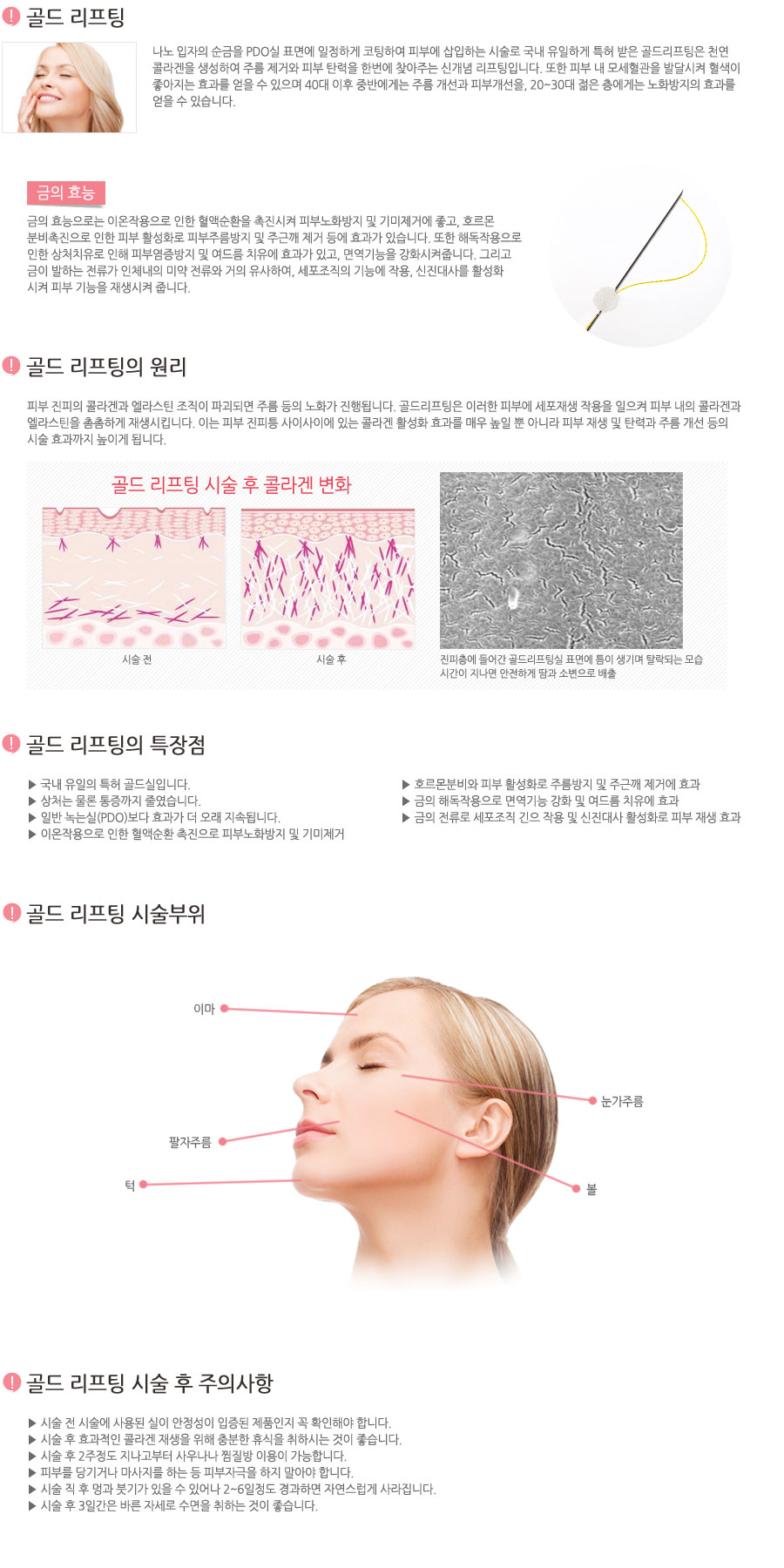 금실을 피부에 삽입하는 시술로 천연 콜라겐이 생성되어 주름 제거는 물론 피부의 탄력을 찾아주는 신개념 리프팅입니다. 금실 리프팅은 금사를 피부에 삽입하여 인체내의 이물 반응을 유도해 천연 콜라겐과 피부 내 모세혈관 생성 및 발달로 피부 혈행을 개선시켜줍니다. 이렇게 생성된 콜라겐은 인위적으로 주입한 것이 아닌, 피부 내에서 스스로 자생된 것이기 때문에 그 효과가 자연스러우며 지속시간 또한 길다는 장점이 있습니다. 또한 피부 내 모세혈관을 발달시켜 혈색이 좋아지는 효과를 얻을 수 있으며 40대 이후 중반에게는 주름 개선과 피부개선을, 20~30대 젊은 층에게는 노화방지의 효과를 얻을 수 있습니다.