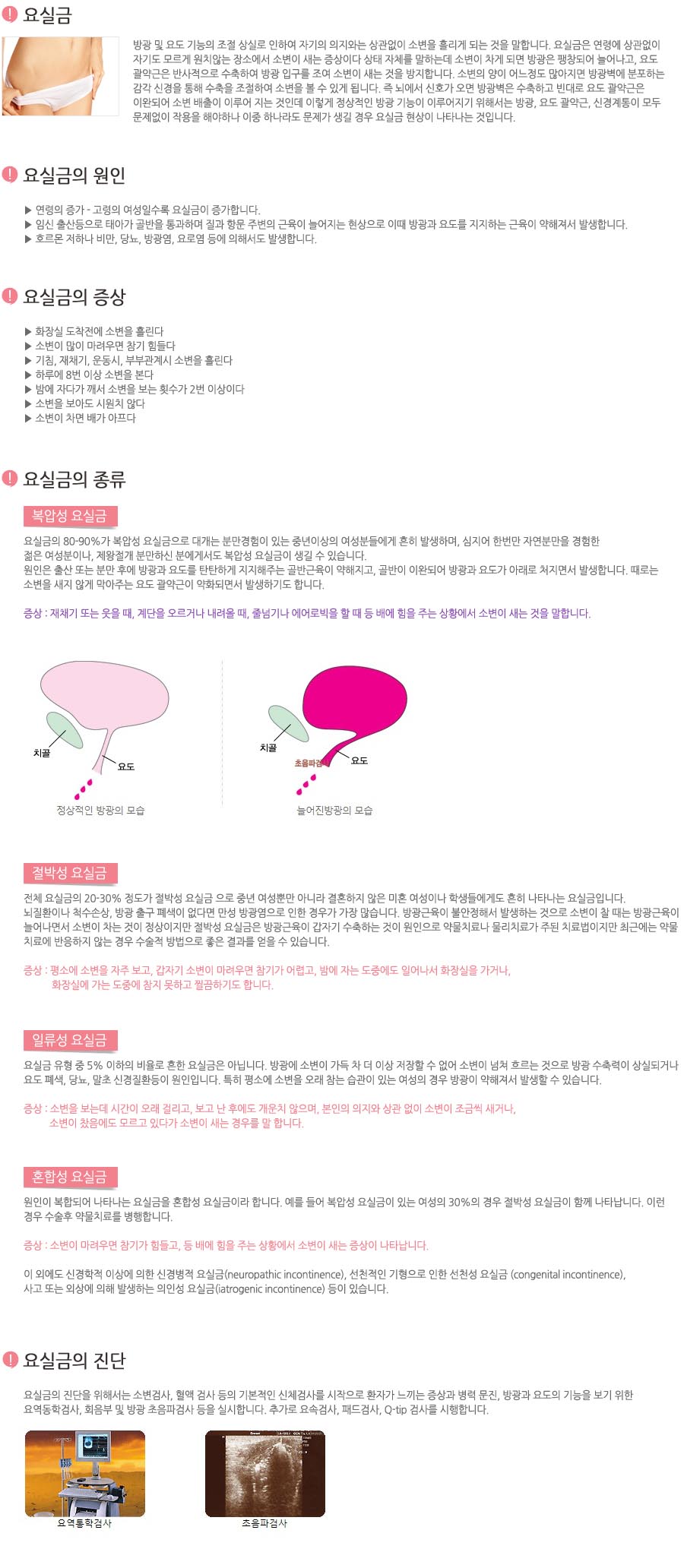 방광 및 요도 기능의 조절 상실로 인하여 자기의 의지와는 상관없이 소변을 흘리게 되는 것을 말합니다. 요실금은 연령에 상관없이 자기도 모르게 원치않는 장소에서 소변이 새는 증상이다 상태 자체를 말하는데 소변이 차게 되면 방광은 팽창되어 늘어나고, 요도 괄약근은 반사적으로 수축하여 방광 입구를 조여 소변이 새는 것을 방지합니다. 소변의 양이 어느정도 많아지면 방광벽에 분포하는 감각 신경을 통해 수축을 조절하여 소변을 볼 수 있게 됩니다. 즉 뇌에서 신호가 오면 방광벽은 수축하고 빈대로 요도 괄약근은 이완되어 소변 배출이 이루어 지는 것인데 이렇게 정상적인 방광 기능이 이루어지기 위해서는 방광, 요도 괄약근, 신경계통이 모두 문제없이 작용을 해야하나 이중 하나라도 문제가 생길 경우 요실금 현상이 나타나는 것입니다.